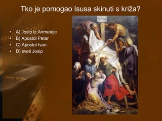 Tko je pomogao Isusa skinuti s križa? 
• A) Josip iz Arimateje 
• B) Apostol Petar 
• C) Apostol Ivan 
• D) sveti Josip 
 