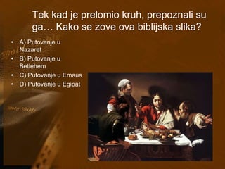 Tek kad je prelomio kruh, prepoznali su 
ga… Kako se zove ova biblijska slika? 
• A) Putovanje u 
Nazaret 
• B) Putovanje u 
Betlehem 
• C) Putovanje u Emaus 
• D) Putovanje u Egipat 
 