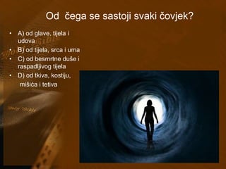 Od čega se sastoji svaki čovjek? 
• A) od glave, tijela i 
udova 
• B) od tijela, srca i uma 
• C) od besmrtne duše i 
raspadljivog tijela 
• D) od tkiva, kostiju, 
mišića i tetiva 
 