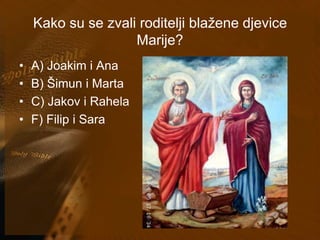Kako su se zvali roditelji blažene djevice 
Marije? 
• A) Joakim i Ana 
• B) Šimun i Marta 
• C) Jakov i Rahela 
• F) Filip i Sara 
 