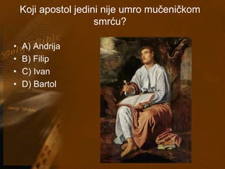 Koji apostol jedini nije umro mučeničkom 
smrću? 
• A) Andrija 
• B) Filip 
• C) Ivan 
• D) Bartol 
 