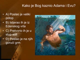 Kako je Bog kaznio Adama i Evu? 
• A) Poslao je veliki 
potop 
• B) Istjerao ih je iz 
Edenskog vrta 
• C) Pretvorio ih je u 
stup soli 
• D) Poslao je na njih 
gorući grm 
 