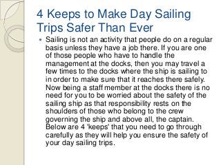 4 Keeps to Make Day Sailing
Trips Safer Than Ever


Sailing is not an activity that people do on a regular
basis unless they have a job there. If you are one
of those people who have to handle the
management at the docks, then you may travel a
few times to the docks where the ship is sailing to
in order to make sure that it reaches there safely.
Now being a staff member at the docks there is no
need for you to be worried about the safety of the
sailing ship as that responsibility rests on the
shoulders of those who belong to the crew
governing the ship and above all, the captain.
Below are 4 'keeps' that you need to go through
carefully as they will help you ensure the safety of
your day sailing trips.

 