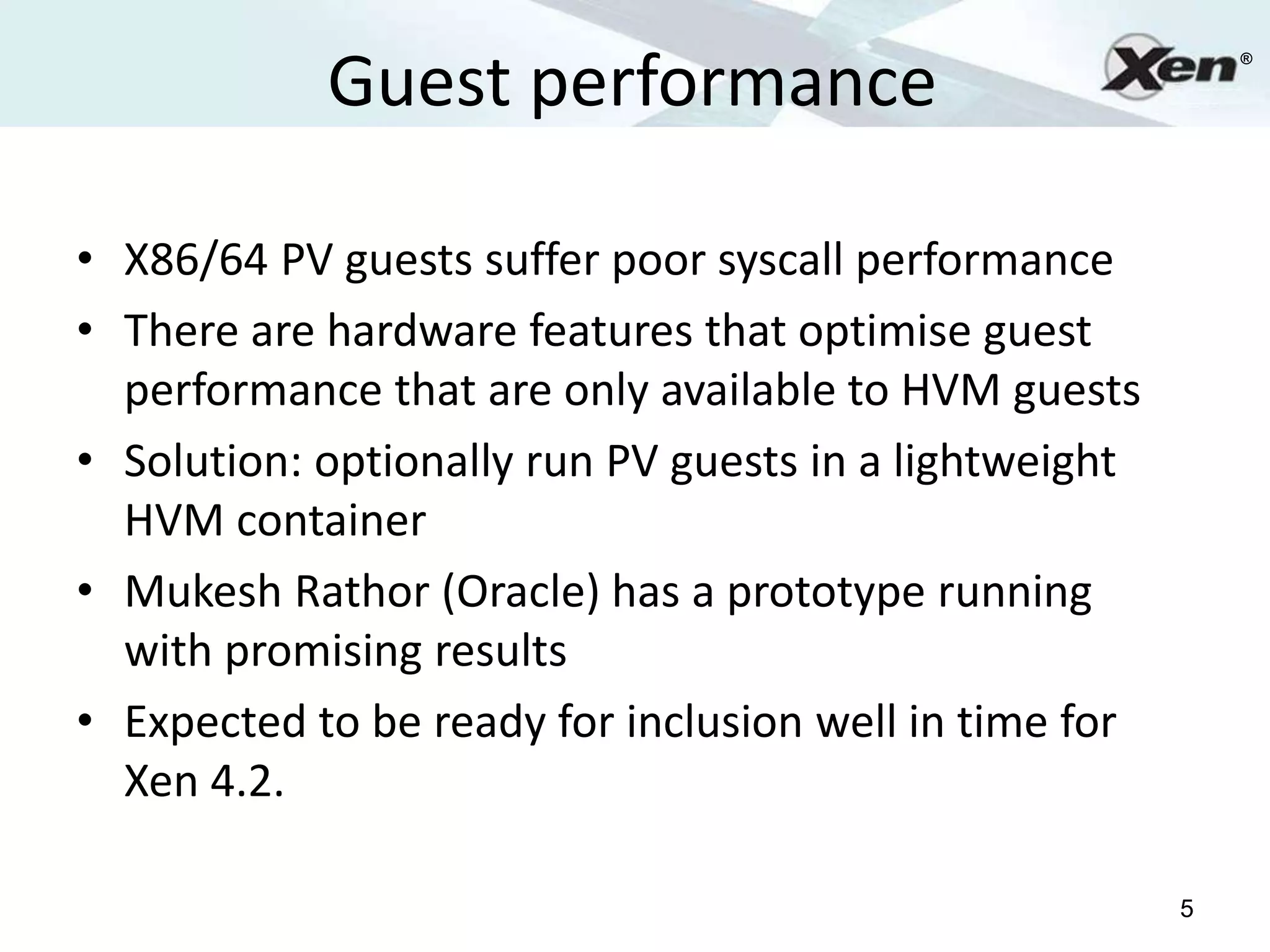 Guest performance
                                                            ®




• X86/64 PV guests suffer poor syscall performance
• There are hardware features that optimise guest
  performance that are only available to HVM guests
• Solution: optionally run PV guests in a lightweight
  HVM container
• Mukesh Rathor (Oracle) has a prototype running
  with promising results
• Expected to be ready for inclusion well in time for
  Xen 4.2.

                                                        5
 