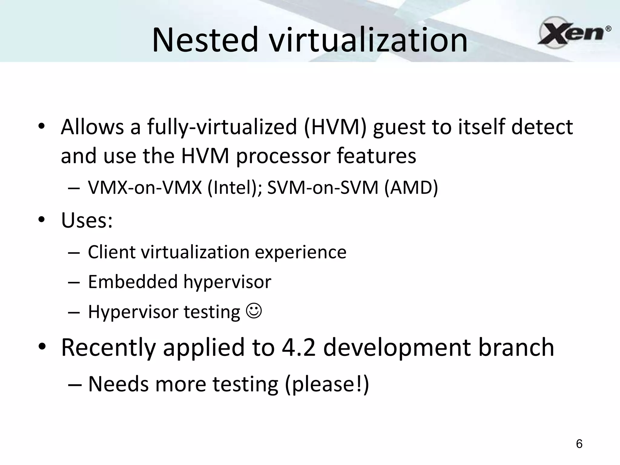 Nested virtualization
                                                                ®




• Allows a fully-virtualized (HVM) guest to itself detect
  and use the HVM processor features
   – VMX-on-VMX (Intel); SVM-on-SVM (AMD)
• Uses:
   – Client virtualization experience
   – Embedded hypervisor
   – Hypervisor testing 
• Recently applied to 4.2 development branch
   – Needs more testing (please!)

                                                            6
 