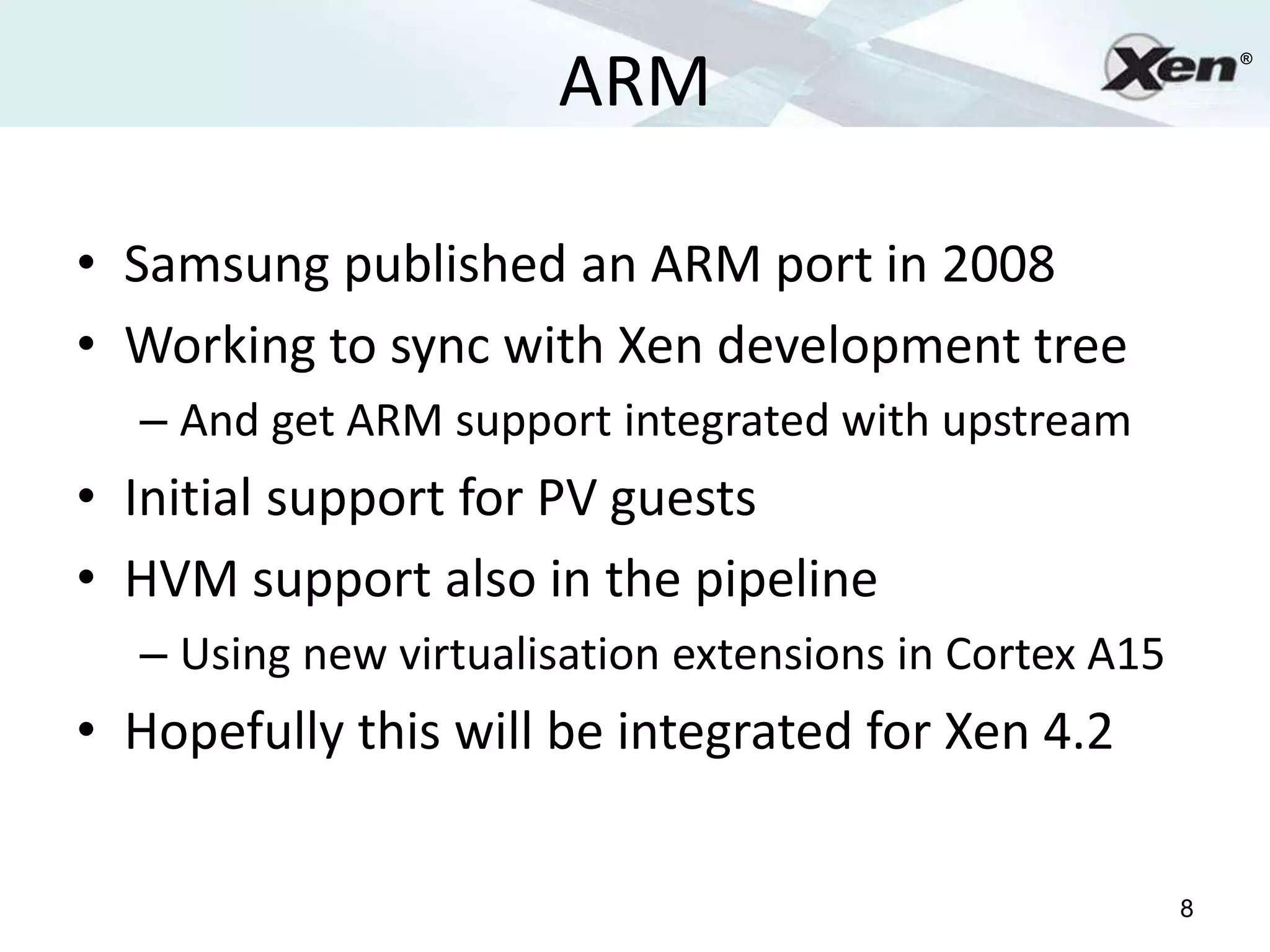 ARM
                                                            ®




• Samsung published an ARM port in 2008
• Working to sync with Xen development tree
  – And get ARM support integrated with upstream
• Initial support for PV guests
• HVM support also in the pipeline
  – Using new virtualisation extensions in Cortex A15
• Hopefully this will be integrated for Xen 4.2

                                                        8
 