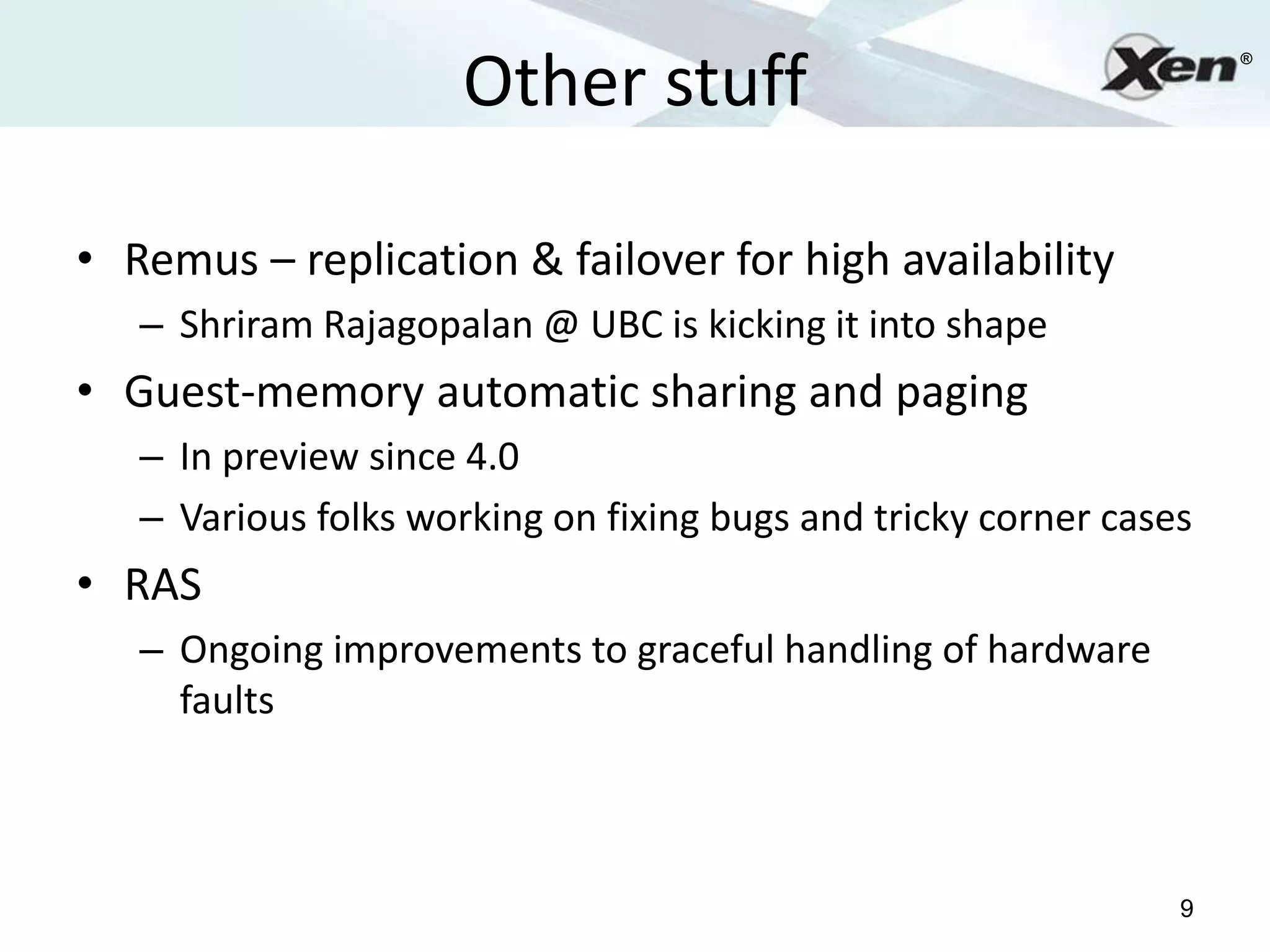 Other stuff
                                                                    ®




• Remus – replication & failover for high availability
   – Shriram Rajagopalan @ UBC is kicking it into shape
• Guest-memory automatic sharing and paging
   – In preview since 4.0
   – Various folks working on fixing bugs and tricky corner cases
• RAS
   – Ongoing improvements to graceful handling of hardware
     faults



                                                                9
 