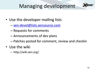 Managing development
                                                          ®




• Use the developer mailing lists
  – xen-devel@lists.xensource.com
  – Requests for comments
  – Announcements of dev plans
  – Patches posted for comment, review and checkin
• Use the wiki
  – http://wiki.xen.org/



                                                     10
 