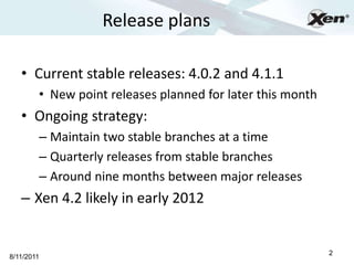 Release plans                                ®




   • Current stable releases: 4.0.2 and 4.1.1
        • New point releases planned for later this month
   • Ongoing strategy:
        – Maintain two stable branches at a time
        – Quarterly releases from stable branches
        – Around nine months between major releases
   – Xen 4.2 likely in early 2012


                                                            2
8/11/2011
 