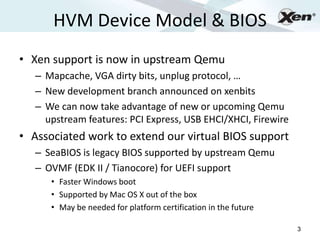 HVM Device Model & BIOS
                                                                     ®




• Xen support is now in upstream Qemu
   – Mapcache, VGA dirty bits, unplug protocol, …
   – New development branch announced on xenbits
   – We can now take advantage of new or upcoming Qemu
     upstream features: PCI Express, USB EHCI/XHCI, Firewire
• Associated work to extend our virtual BIOS support
   – SeaBIOS is legacy BIOS supported by upstream Qemu
   – OVMF (EDK II / Tianocore) for UEFI support
      • Faster Windows boot
      • Supported by Mac OS X out of the box
      • May be needed for platform certification in the future

                                                                 3
 