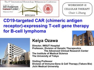 Keiya Ozawa
Director, IMSUT Hospital
Professor, Division of Genetic Therapeutics
The Advanced Clinical Research Center
The Institute of Medical Science
The University of Tokyo
Visiting Professor
Division of Immuno-Gene & Cell Therapy (Takara Bio)
Jichi Medical University
CD19-targeted CAR (chimeric antigen
receptor)-expressing T-cell gene therapy
for B-cell lymphoma
 