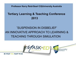 Professor Kerry Reid-Searl CQUniversity Australia
Tertiary Learning & Teaching Conference
2013
‘SUSPENSION IN DISBELIEF’
AN INNOVATIVE APPROACH TO LEARNING &
TEACHING THROUGH SIMULATION
 