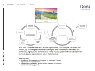 8 M O D E R N I S A T I O N O F T H E C A P - N I V A
TSSG key roles
1. Oversight of Data Management throughout the project and Payment
Agencies of the project Members,
2. Development of software to facilitate farmers to adhere to, and report
on, Land Parcel management
 