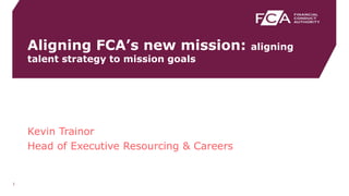 Aligning FCA’s new mission: aligning
talent strategy to mission goals
1
Kevin Trainor
Head of Executive Resourcing & Careers
 