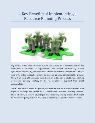 4 Key Benefits of Implementing a
Resource Planning Process
Regardless of the area, business owners are always on a constant lookout for
cost-effective solutions to supplement their overall productivity, reduce
operational overheads, and maximize returns on business investments. This is
where the entire concept of enterprise resource planning comes into the picture.
Virtually all kinds of businesses have shown an inclination towards implementing
a resource planning strategy in the recent past, to augment their profit
accountability.
Today, irrespective of the magnitude, business entities of all sizes are more than
eager to leverage the power of a sophisticated resource planning scheme.
Outlined below are some advantages of a resource planning process that might
be helpful in figuring out how it can prove beneficial for your business enterprise.
 