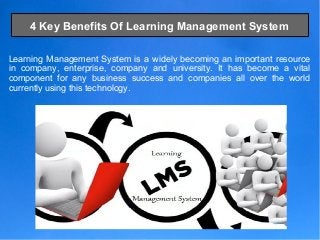4 Key Benefits Of Learning Management System
Learning Management System is a widely becoming an important resource
in company, enterprise, company and university. It has become a vital
component for any business success and companies all over the world
currently using this technology.
 