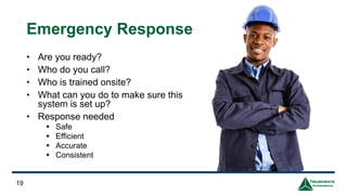 19
Emergency Response
• Are you ready?
• Who do you call?
• Who is trained onsite?
• What can you do to make sure this
system is set up?
• Response needed
▪ Safe
▪ Efficient
▪ Accurate
▪ Consistent
 