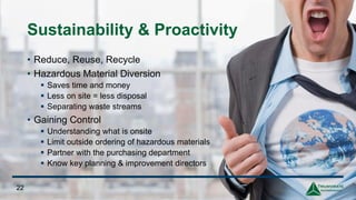 22
Sustainability & Proactivity
• Reduce, Reuse, Recycle
• Hazardous Material Diversion
▪ Saves time and money
▪ Less on site = less disposal
▪ Separating waste streams
• Gaining Control
▪ Understanding what is onsite
▪ Limit outside ordering of hazardous materials
▪ Partner with the purchasing department
▪ Know key planning & improvement directors
 
