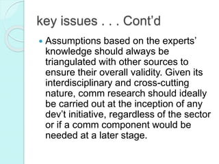  Assumptions based on the experts’
knowledge should always be
triangulated with other sources to
ensure their overall validity. Given its
interdisciplinary and cross-cutting
nature, comm research should ideally
be carried out at the inception of any
dev’t initiative, regardless of the sector
or if a comm component would be
needed at a later stage.
key issues . . . Cont’d
 