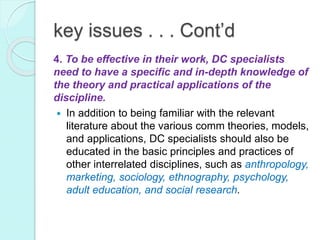 key issues . . . Cont’d
4. To be effective in their work, DC specialists
need to have a specific and in-depth knowledge of
the theory and practical applications of the
discipline.
 In addition to being familiar with the relevant
literature about the various comm theories, models,
and applications, DC specialists should also be
educated in the basic principles and practices of
other interrelated disciplines, such as anthropology,
marketing, sociology, ethnography, psychology,
adult education, and social research.
 