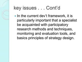  In the current dev’t framework, it is
particularly important that a specialist
be acquainted with participatory
research methods and techniques,
monitoring and evaluation tools, and
basics principles of strategy design.
key issues . . . Cont’d
 