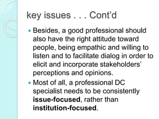 key issues . . . Cont’d
 Besides, a good professional should
also have the right attitude toward
people, being empathic and willing to
listen and to facilitate dialog in order to
elicit and incorporate stakeholders’
perceptions and opinions.
 Most of all, a professional DC
specialist needs to be consistently
issue-focused, rather than
institution-focused.
 