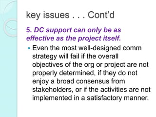 key issues . . . Cont’d
5. DC support can only be as
effective as the project itself.
 Even the most well-designed comm
strategy will fail if the overall
objectives of the org or project are not
properly determined, if they do not
enjoy a broad consensus from
stakeholders, or if the activities are not
implemented in a satisfactory manner.
 