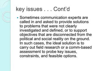  Sometimes communication experts are
called in and asked to provide solutions
to problems that were not clearly
investigated and defined, or to support
objectives that are disconnected from the
political and social reality on the ground.
In such cases, the ideal solution is to
carry out field research or a comm-based
assessment to probe key issues,
constraints, and feasible options.
key issues . . . Cont’d
 