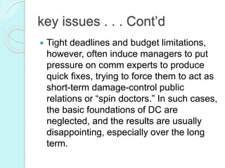 key issues . . . Cont’d
 Tight deadlines and budget limitations,
however, often induce managers to put
pressure on comm experts to produce
quick fixes, trying to force them to act as
short-term damage-control public
relations or “spin doctors.” In such cases,
the basic foundations of DC are
neglected, and the results are usually
disappointing, especially over the long
term.
 
