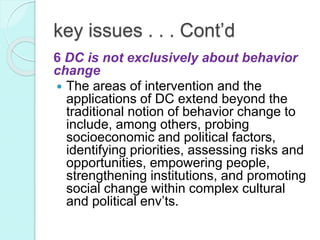 key issues . . . Cont’d
6 DC is not exclusively about behavior
change
 The areas of intervention and the
applications of DC extend beyond the
traditional notion of behavior change to
include, among others, probing
socioeconomic and political factors,
identifying priorities, assessing risks and
opportunities, empowering people,
strengthening institutions, and promoting
social change within complex cultural
and political env’ts.
 