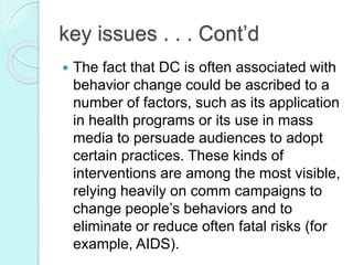 key issues . . . Cont’d
 The fact that DC is often associated with
behavior change could be ascribed to a
number of factors, such as its application
in health programs or its use in mass
media to persuade audiences to adopt
certain practices. These kinds of
interventions are among the most visible,
relying heavily on comm campaigns to
change people’s behaviors and to
eliminate or reduce often fatal risks (for
example, AIDS).
 