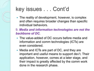 key issues . . . Cont’d
 The reality of development, however, is complex
and often requires broader changes than specific
individual behaviors.
9. Media and information technologies are not the
backbone of DC.
 The value-added of DC occurs before media and
information and comm technologies (ICTs) are
even considered.
 Media and ICTs are part of DC, and they are
important and useful means to support dev’t. Their
application, however, comes at a later stage, and
their impact is greatly affected by the comm work
done in the research phase.
 