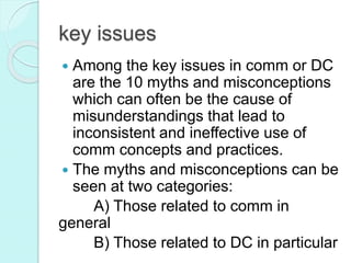 key issues
 Among the key issues in comm or DC
are the 10 myths and misconceptions
which can often be the cause of
misunderstandings that lead to
inconsistent and ineffective use of
comm concepts and practices.
 The myths and misconceptions can be
seen at two categories:
A) Those related to comm in
general
B) Those related to DC in particular
 
