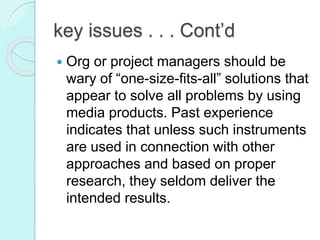 key issues . . . Cont’d
 Org or project managers should be
wary of “one-size-fits-all” solutions that
appear to solve all problems by using
media products. Past experience
indicates that unless such instruments
are used in connection with other
approaches and based on proper
research, they seldom deliver the
intended results.
 