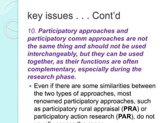 key issues . . . Cont’d
10. Participatory approaches and
participatory comm approaches are not
the same thing and should not be used
interchangeably, but they can be used
together, as their functions are often
complementary, especially during the
research phase.
 Even if there are some similarities between
the two types of approaches, most
renowned participatory approaches, such
as participatory rural appraisal (PRA) or
participatory action research (PAR), do not
 