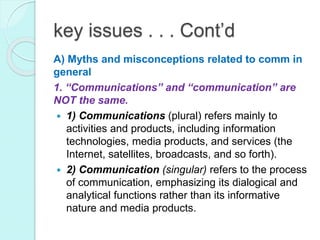 key issues . . . Cont’d
A) Myths and misconceptions related to comm in
general
1. “Communications” and “communication” are
NOT the same.
 1) Communications (plural) refers mainly to
activities and products, including information
technologies, media products, and services (the
Internet, satellites, broadcasts, and so forth).
 2) Communication (singular) refers to the process
of communication, emphasizing its dialogical and
analytical functions rather than its informative
nature and media products.
 