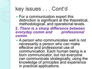  For a communication expert this
distinction is significant at the theoretical,
methodological, and operational levels.
2. There is a sharp difference between
everyday comm and professional
comm.
 A person who communicates well is not
necessarily a person who can make
effective and professional use of
communication. Each human being is a
born communicator, but not everyone
can communicate strategically, using the
knowledge of principles and experience
in practical applications.
key issues . . . Cont’d
 