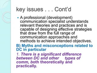 key issues . . . Cont’d
 A professional (development)
communication specialist understands
relevant theories and practices and is
capable of designing effective strategies
that draw from the full range of
communication approaches and
methods to achieve intended objectives.
B) Myths and misconceptions related to
DC in particular
1. There is a significant difference
between DC and other types of
comm, both theoretically and
practically.
 