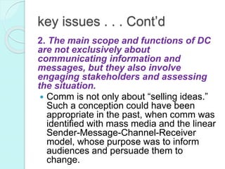 key issues . . . Cont’d
2. The main scope and functions of DC
are not exclusively about
communicating information and
messages, but they also involve
engaging stakeholders and assessing
the situation.
 Comm is not only about “selling ideas.”
Such a conception could have been
appropriate in the past, when comm was
identified with mass media and the linear
Sender-Message-Channel-Receiver
model, whose purpose was to inform
audiences and persuade them to
change.
 