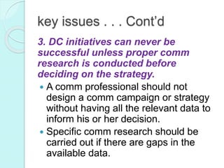 key issues . . . Cont’d
3. DC initiatives can never be
successful unless proper comm
research is conducted before
deciding on the strategy.
 A comm professional should not
design a comm campaign or strategy
without having all the relevant data to
inform his or her decision.
 Specific comm research should be
carried out if there are gaps in the
available data.
 