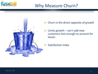 Why Measure Churn?
 Churn is the direct opposite of growth
 Limits growth – can’t add new
customers fast enough to account for
losses
 Satisfaction index
11May 30, 2013
 