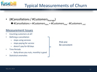 Typical Measurements of Churn
• (#Cancellations / #CustomersAverage)
#Cancellations = #Customersstart + #Customersnew - #Customers end
Measurement Issues
• Counting customers at all!
• Defining a cancellation
– stops using services
– stops paying for service
– doesn’t pay for 60 days
• Time Periods
– Daily drives you nuts, monthly is good
• Statistical anomalies
12May 30, 2013
Pick one
Be consistent
 