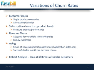 Variations of Churn Rates
 Customer churn
 Single product companies
 All customers similar
 Subscription churn (i.e., product level)
 Measure product performance
 Revenue Churn
 Accounts for variations in customer size
 Lumpy customers
 Aging
 Churn of new customers typically much higher than older ones
 Successful sales month can increase churn…
 Cohort Analysis – look at lifetimes of similar customers
13May 30, 2013
 