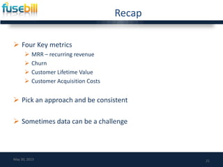 Recap
 Four Key metrics
 MRR – recurring revenue
 Churn
 Customer Lifetime Value
 Customer Acquisition Costs
 Pick an approach and be consistent
 Sometimes data can be a challenge
21May 30, 2013
 