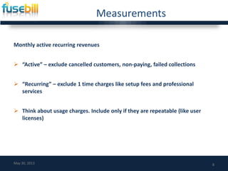 Measurements
Monthly active recurring revenues
 “Active” – exclude cancelled customers, non-paying, failed collections
 “Recurring” – exclude 1 time charges like setup fees and professional
services
 Think about usage charges. Include only if they are repeatable (like user
licenses)
8May 30, 2013
 
