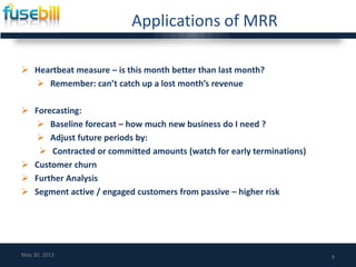 Applications of MRR
 Heartbeat measure – is this month better than last month?
 Remember: can’t catch up a lost month’s revenue
 Forecasting:
 Baseline forecast – how much new business do I need ?
 Adjust future periods by:
 Contracted or committed amounts (watch for early terminations)
 Customer churn
 Further Analysis
 Segment active / engaged customers from passive – higher risk
9May 30, 2013
 