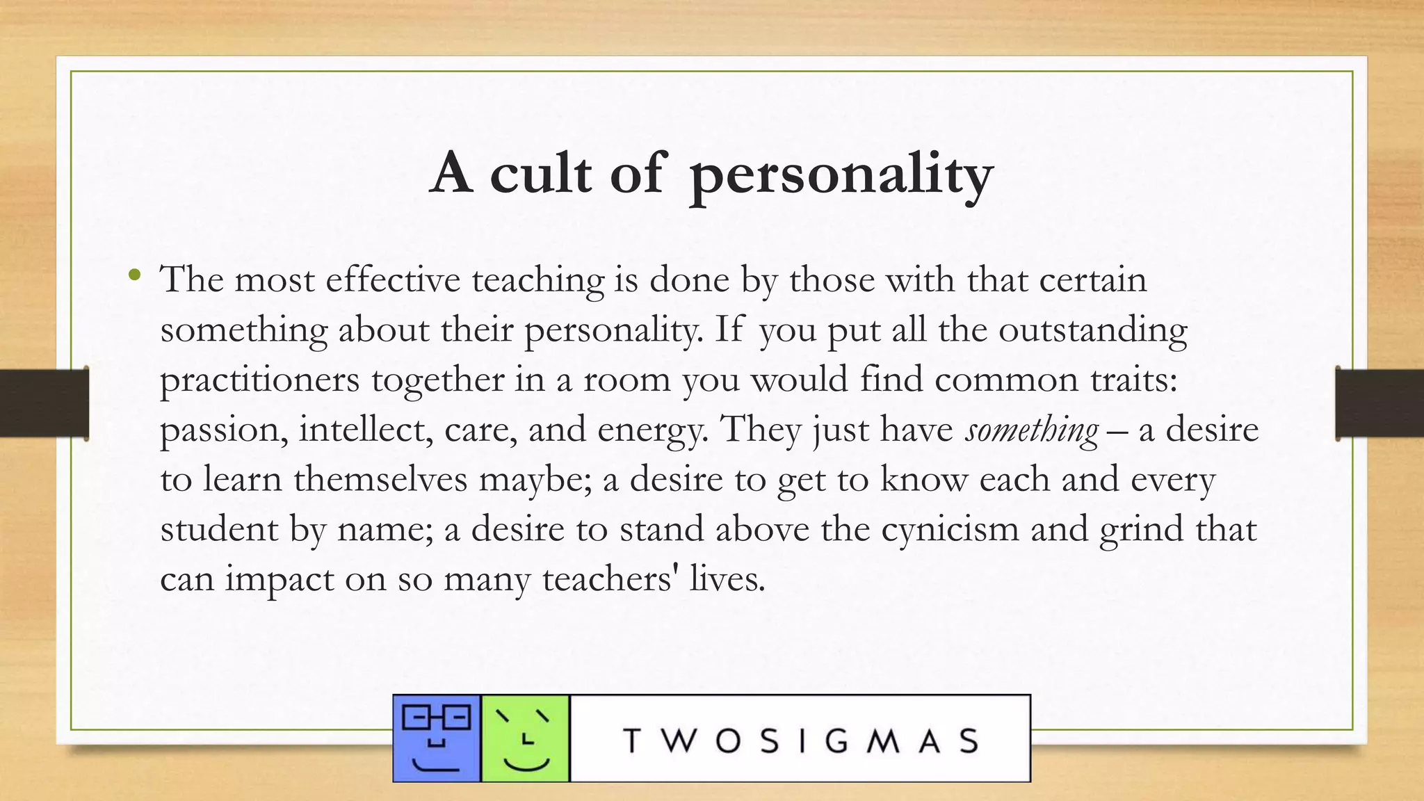 • The most effective teaching is done by those with that certain
something about their personality. If you put all the outstanding
practitioners together in a room you would find common traits:
passion, intellect, care, and energy. They just have something – a desire
to learn themselves maybe; a desire to get to know each and every
student by name; a desire to stand above the cynicism and grind that
can impact on so many teachers' lives.
A cult of personality
 