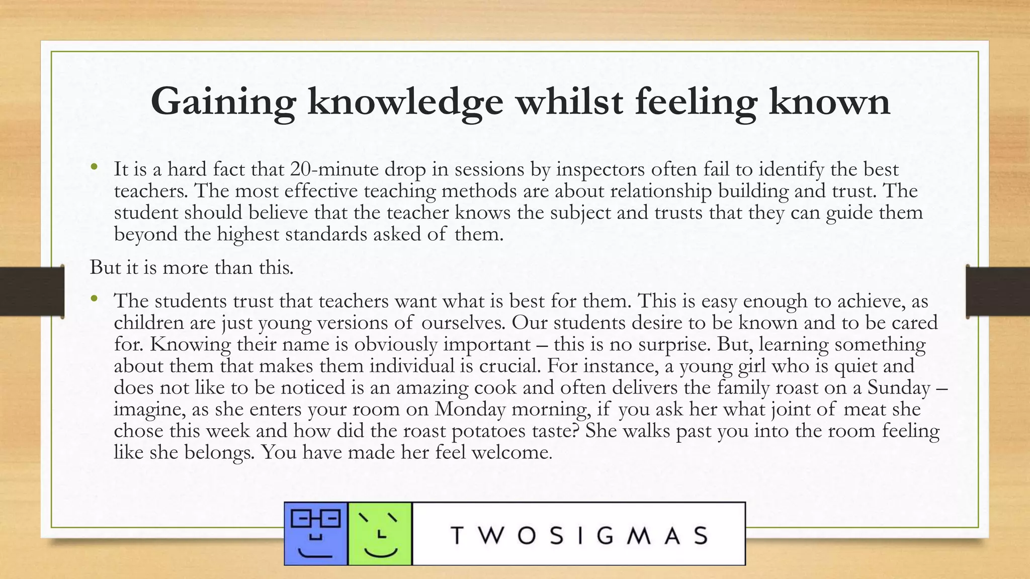 Gaining knowledge whilst feeling known
• It is a hard fact that 20-minute drop in sessions by inspectors often fail to identify the best
teachers. The most effective teaching methods are about relationship building and trust. The
student should believe that the teacher knows the subject and trusts that they can guide them
beyond the highest standards asked of them.
But it is more than this.
• The students trust that teachers want what is best for them. This is easy enough to achieve, as
children are just young versions of ourselves. Our students desire to be known and to be cared
for. Knowing their name is obviously important – this is no surprise. But, learning something
about them that makes them individual is crucial. For instance, a young girl who is quiet and
does not like to be noticed is an amazing cook and often delivers the family roast on a Sunday –
imagine, as she enters your room on Monday morning, if you ask her what joint of meat she
chose this week and how did the roast potatoes taste? She walks past you into the room feeling
like she belongs. You have made her feel welcome.
 