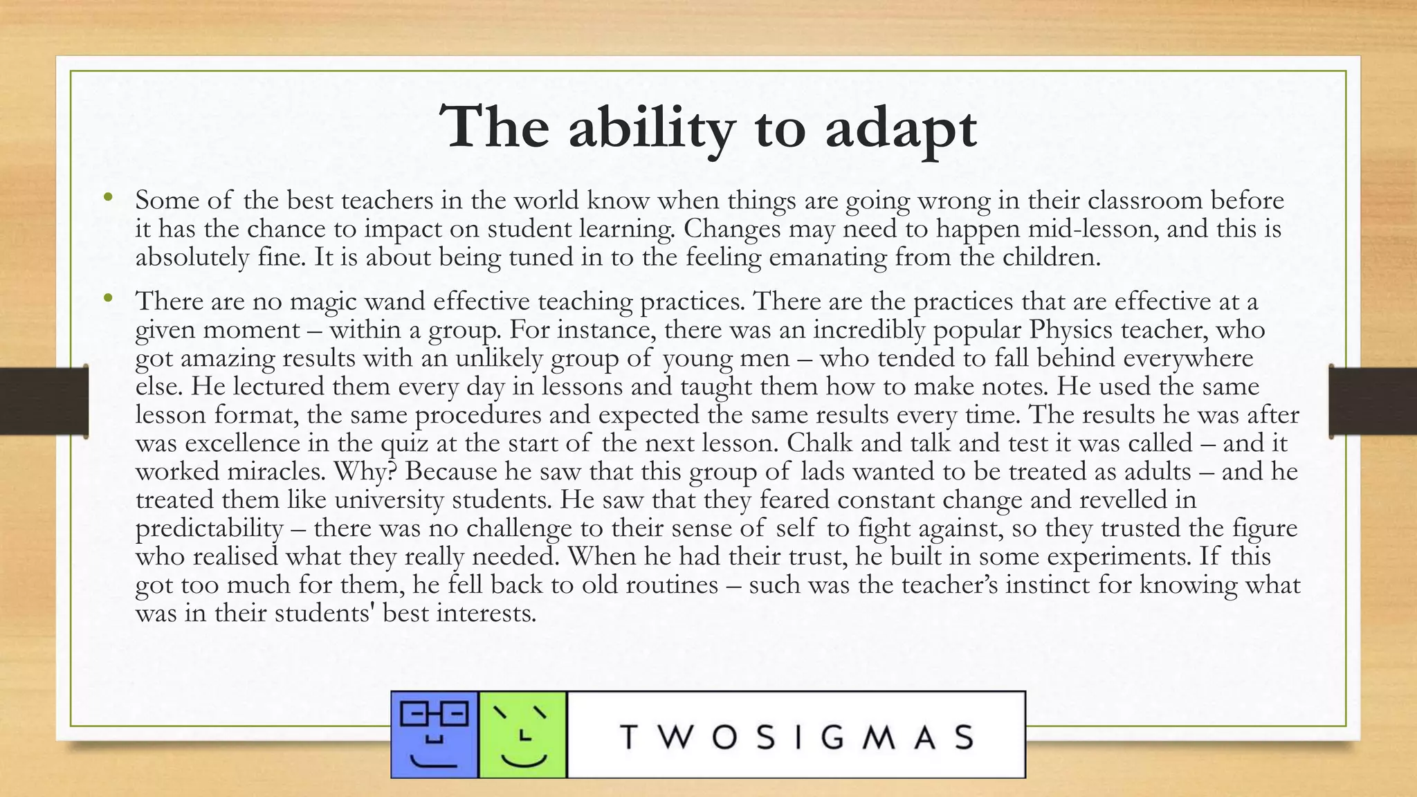 The ability to adapt
• Some of the best teachers in the world know when things are going wrong in their classroom before
it has the chance to impact on student learning. Changes may need to happen mid-lesson, and this is
absolutely fine. It is about being tuned in to the feeling emanating from the children.
• There are no magic wand effective teaching practices. There are the practices that are effective at a
given moment – within a group. For instance, there was an incredibly popular Physics teacher, who
got amazing results with an unlikely group of young men – who tended to fall behind everywhere
else. He lectured them every day in lessons and taught them how to make notes. He used the same
lesson format, the same procedures and expected the same results every time. The results he was after
was excellence in the quiz at the start of the next lesson. Chalk and talk and test it was called – and it
worked miracles. Why? Because he saw that this group of lads wanted to be treated as adults – and he
treated them like university students. He saw that they feared constant change and revelled in
predictability – there was no challenge to their sense of self to fight against, so they trusted the figure
who realised what they really needed. When he had their trust, he built in some experiments. If this
got too much for them, he fell back to old routines – such was the teacher’s instinct for knowing what
was in their students' best interests.
 
