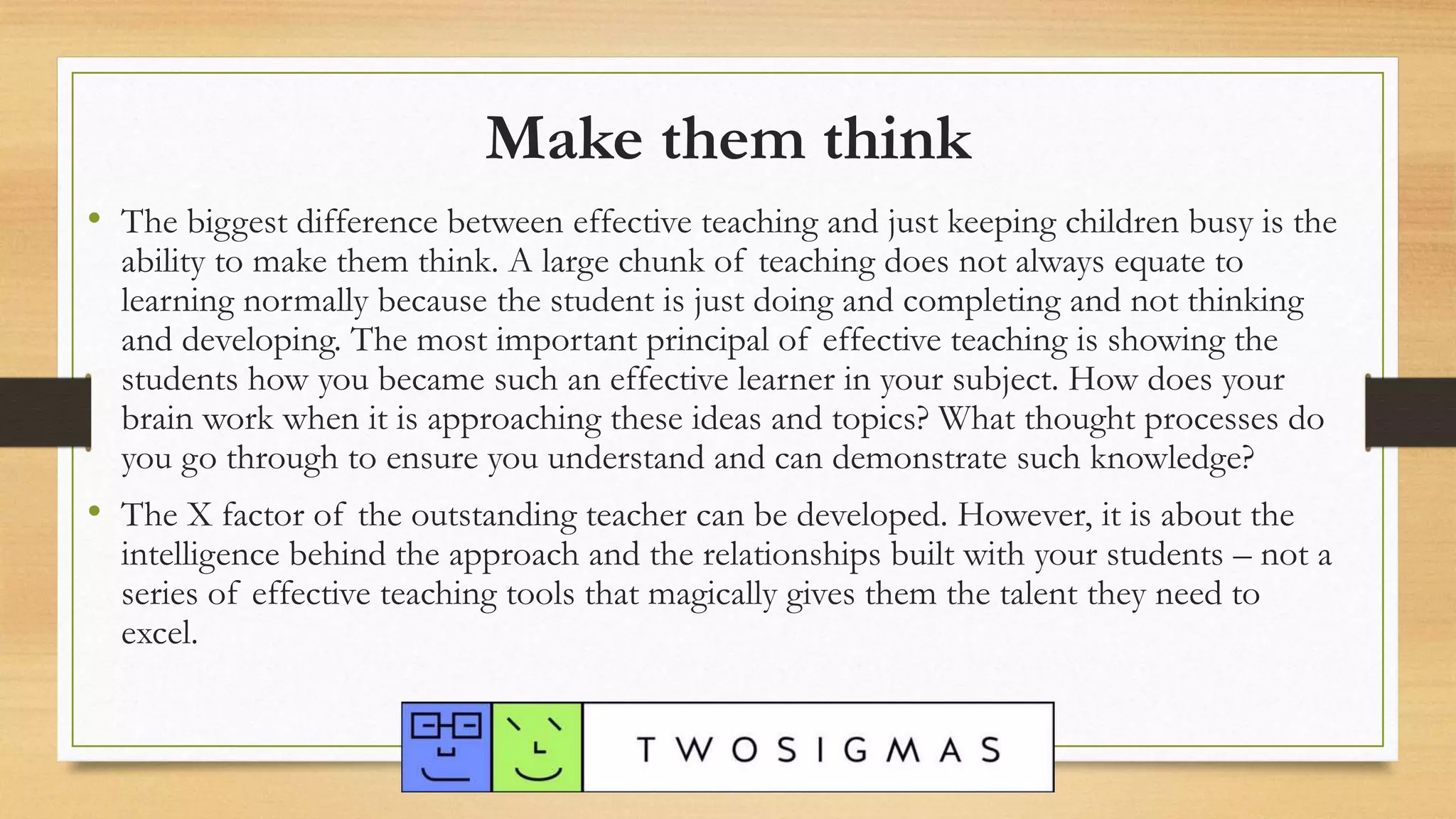 Make them think
• The biggest difference between effective teaching and just keeping children busy is the
ability to make them think. A large chunk of teaching does not always equate to
learning normally because the student is just doing and completing and not thinking
and developing. The most important principal of effective teaching is showing the
students how you became such an effective learner in your subject. How does your
brain work when it is approaching these ideas and topics? What thought processes do
you go through to ensure you understand and can demonstrate such knowledge?
• The X factor of the outstanding teacher can be developed. However, it is about the
intelligence behind the approach and the relationships built with your students – not a
series of effective teaching tools that magically gives them the talent they need to
excel.
 